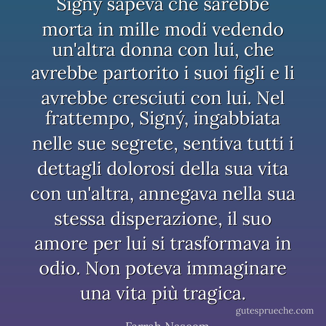 Signý sapeva che sarebbe morta in mille modi vedendo un'altra donna con lui, che avrebbe partorito i suoi figli e li avrebbe cresciuti con lui. Nel frattempo, Signý, ingabbiata nelle sue segrete, sentiva tutti i dettagli dolorosi della sua vita con un'altra, annegava nella sua stessa disperazione, il suo amore per lui si trasformava in odio. Non poteva immaginare una vita più tragica. - Farrah Naseem