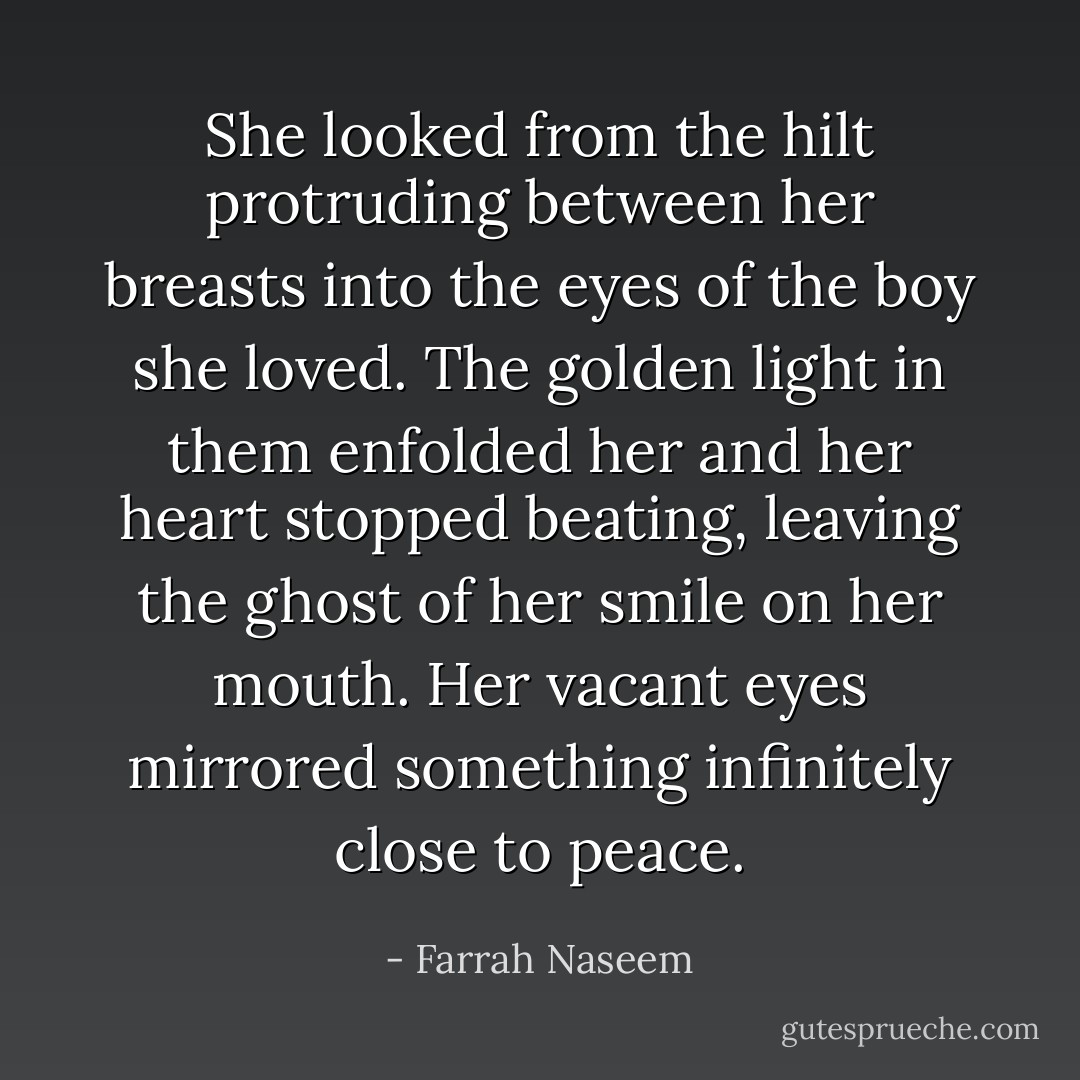She looked from the hilt protruding between her breasts into the eyes of the boy she loved. The golden light in them enfolded her and her heart stopped beating, leaving the ghost of her smile on her mouth. Her vacant eyes mirrored something infinitely close to peace. - Farrah Naseem