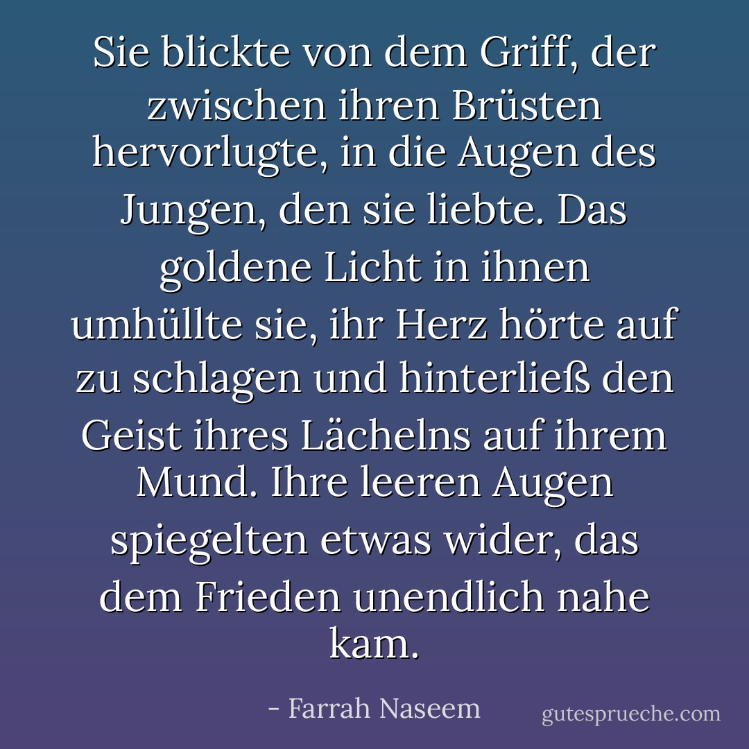 Sie blickte von dem Griff, der zwischen ihren Brüsten hervorlugte, in die Augen des Jungen, den sie liebte. Das goldene Licht in ihnen umhüllte sie, ihr Herz hörte auf zu schlagen und hinterließ den Geist ihres Lächelns auf ihrem Mund. Ihre leeren Augen spiegelten etwas wider, das dem Frieden unendlich nahe kam. - Farrah Naseem<