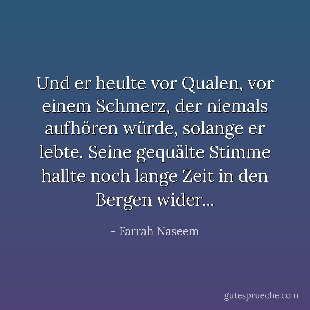 Und er heulte vor Qualen, vor einem Schmerz, der niemals aufhören würde, solange er lebte. Seine gequälte Stimme hallte noch lange Zeit in den Bergen wider... - Farrah Naseem<