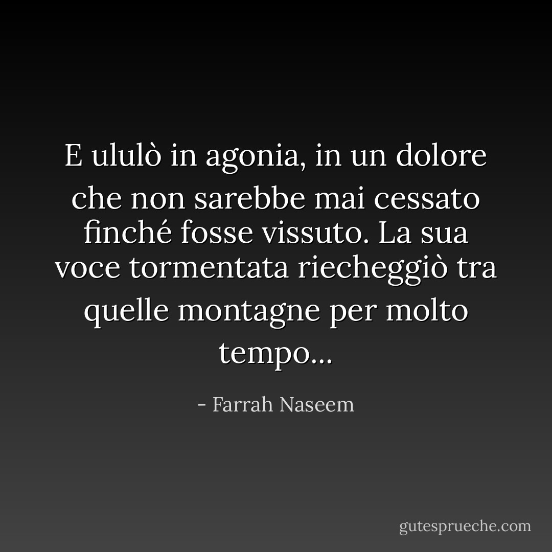 E ululò in agonia, in un dolore che non sarebbe mai cessato finché fosse vissuto. La sua voce tormentata riecheggiò tra quelle montagne per molto tempo... - Farrah Naseem
