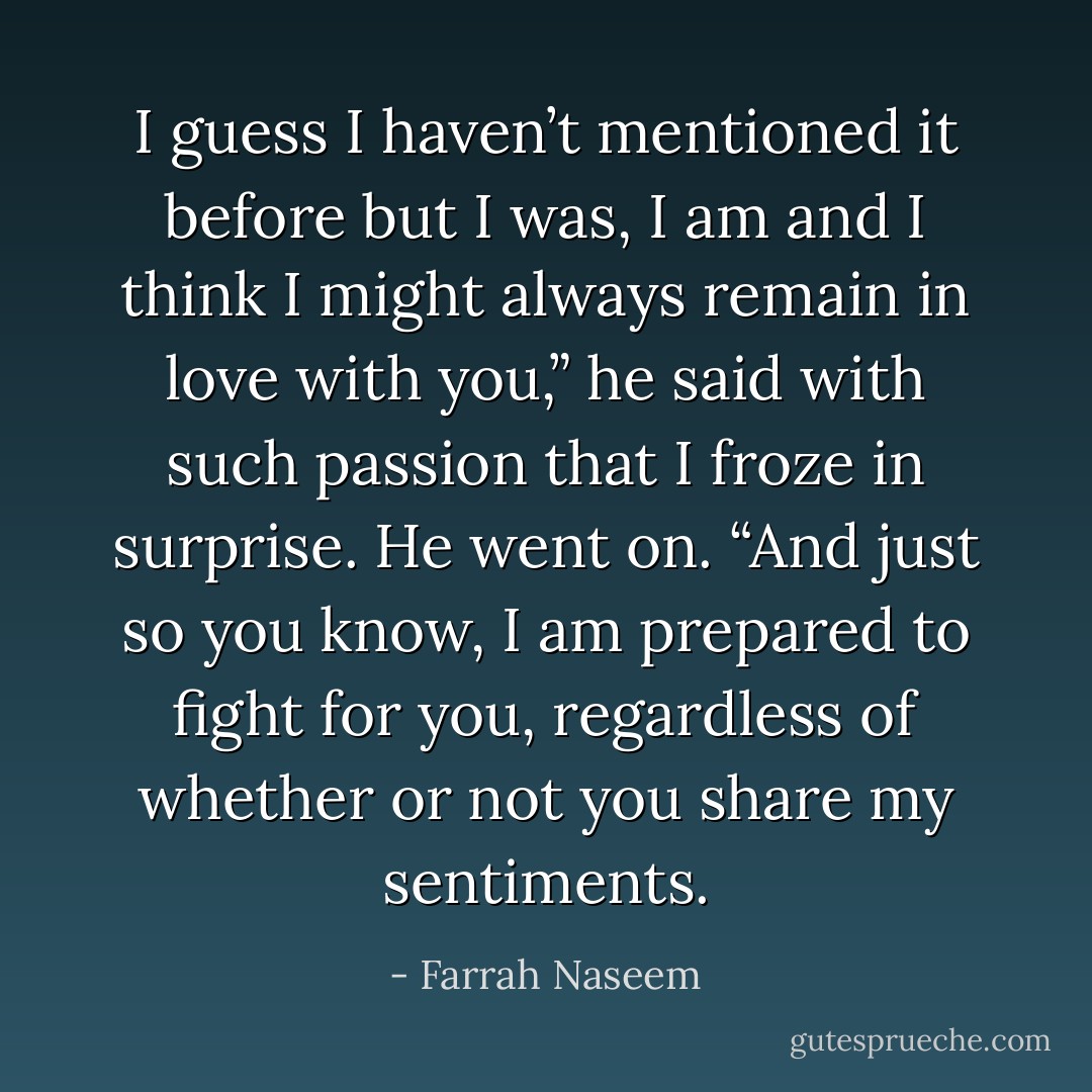 I guess I haven’t mentioned it before but I was, I am and I think I might always remain in love with you,” he said with such passion that I froze in surprise. He went on. “And just so you know, I am prepared to fight for you, regardless of whether or not you share my sentiments. - Farrah Naseem