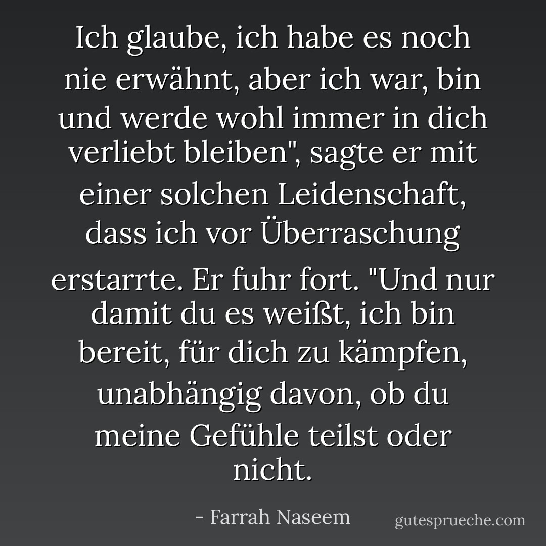 Ich glaube, ich habe es noch nie erwähnt, aber ich war, bin und werde wohl immer in dich verliebt bleiben", sagte er mit einer solchen Leidenschaft, dass ich vor Überraschung erstarrte. Er fuhr fort. "Und nur damit du es weißt, ich bin bereit, für dich zu kämpfen, unabhängig davon, ob du meine Gefühle teilst oder nicht. - Farrah Naseem<