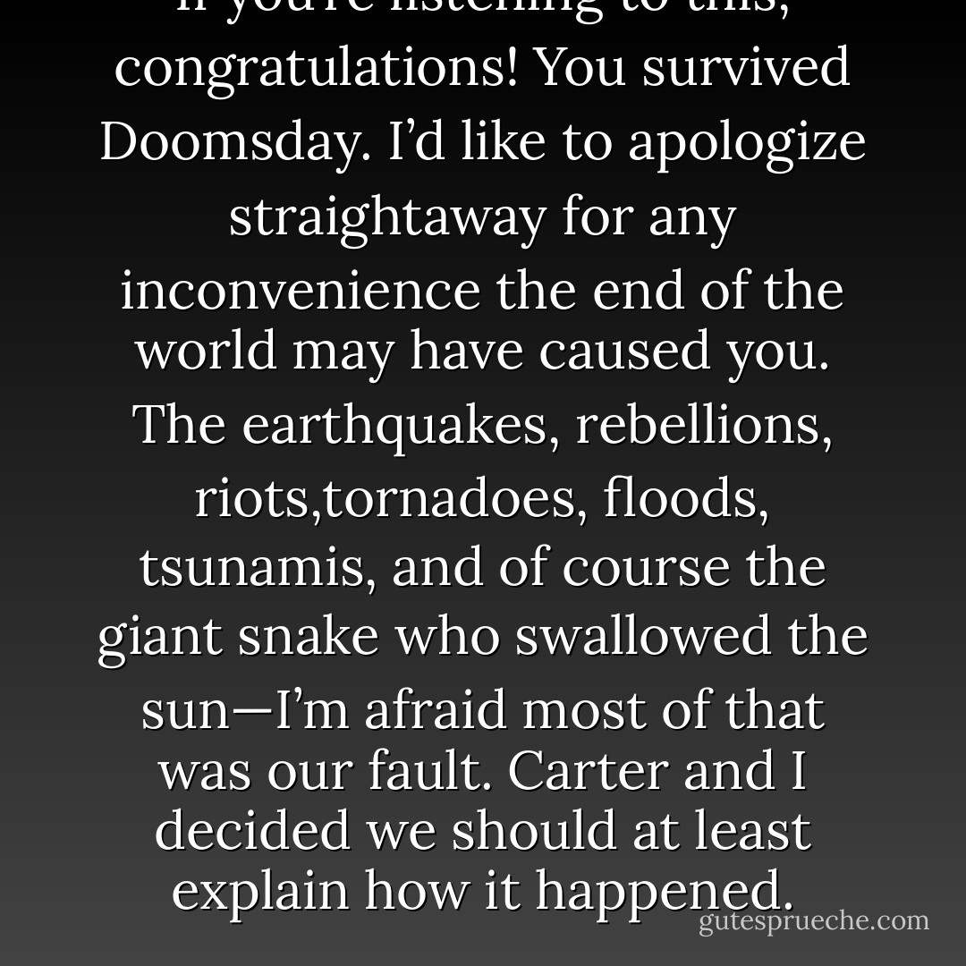 If you’re listening to this, congratulations! You survived Doomsday.<br />I’d like to apologize straightaway for any inconvenience the end of the world may have caused you. The earthquakes, rebellions, riots,tornadoes, floods, tsunamis, and of course the giant snake who swallowed the sun—I’m afraid most of that was our fault. Carter and I decided we should at least explain how it happened. - Rick Riordan