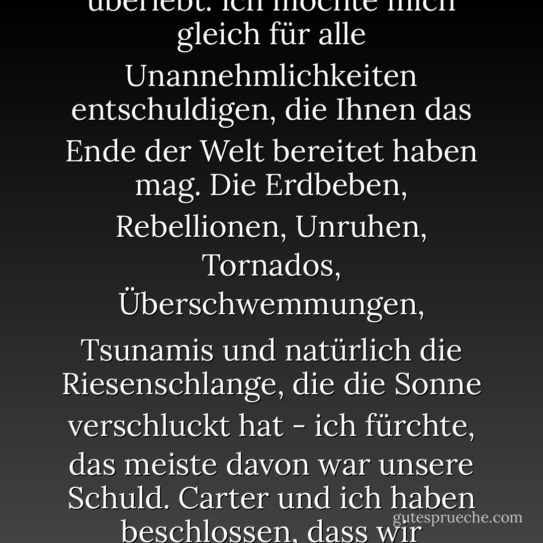 Wenn Sie dies hören, herzlichen Glückwunsch! Sie haben den Jüngsten Tag überlebt.<br />Ich möchte mich gleich für alle Unannehmlichkeiten entschuldigen, die Ihnen das Ende der Welt bereitet haben mag. Die Erdbeben, Rebellionen, Unruhen, Tornados, Überschwemmungen, Tsunamis und natürlich die Riesenschlange, die die Sonne verschluckt hat - ich fürchte, das meiste davon war unsere Schuld. Carter und ich haben beschlossen, dass wir zumindest erklären sollten, wie es dazu gekommen ist. - Rick Riordan<