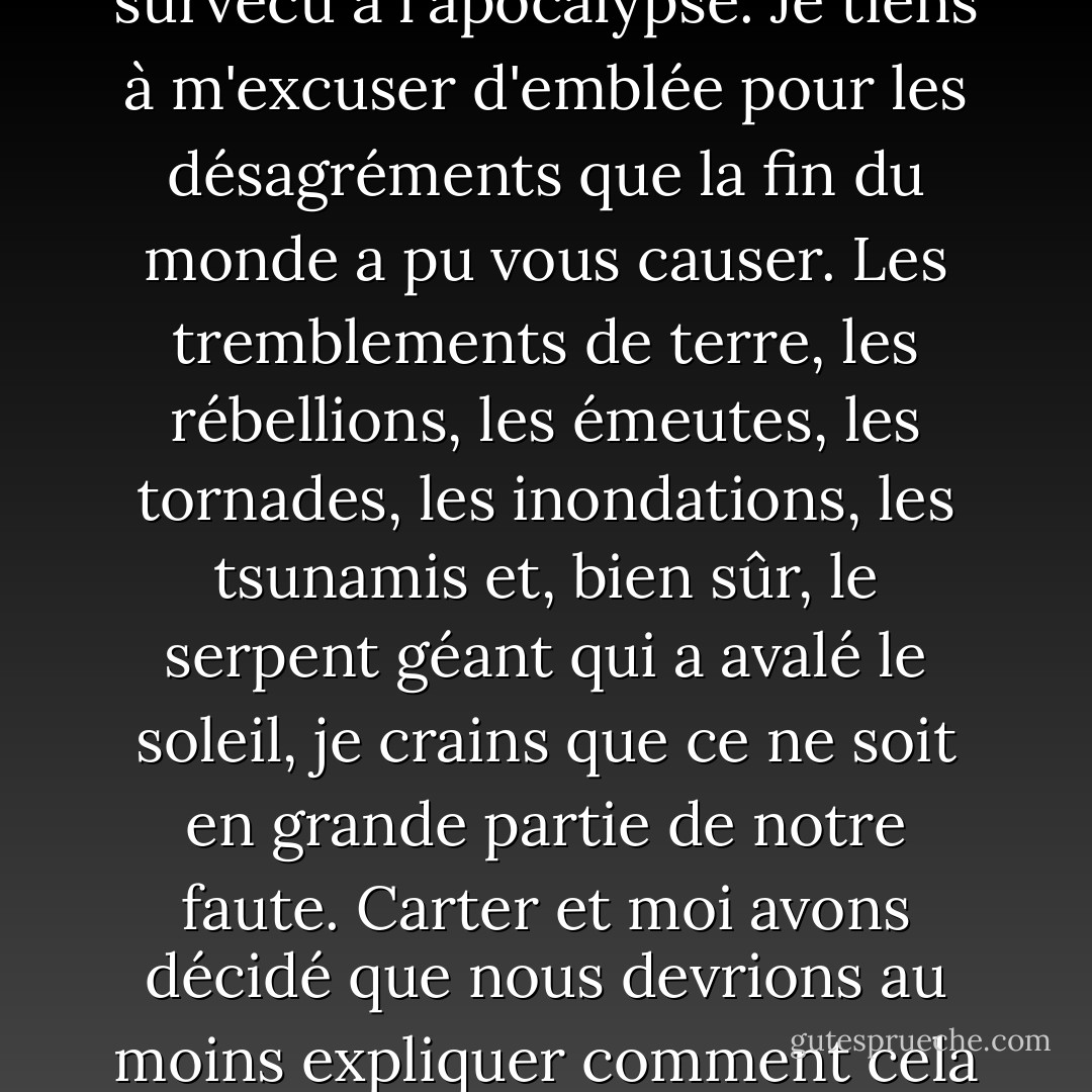 Si vous écoutez ceci, félicitations ! Vous avez survécu à l'apocalypse.<br />Je tiens à m'excuser d'emblée pour les désagréments que la fin du monde a pu vous causer. Les tremblements de terre, les rébellions, les émeutes, les tornades, les inondations, les tsunamis et, bien sûr, le serpent géant qui a avalé le soleil, je crains que ce ne soit en grande partie de notre faute. Carter et moi avons décidé que nous devrions au moins expliquer comment cela s'est passé. - Rick Riordan