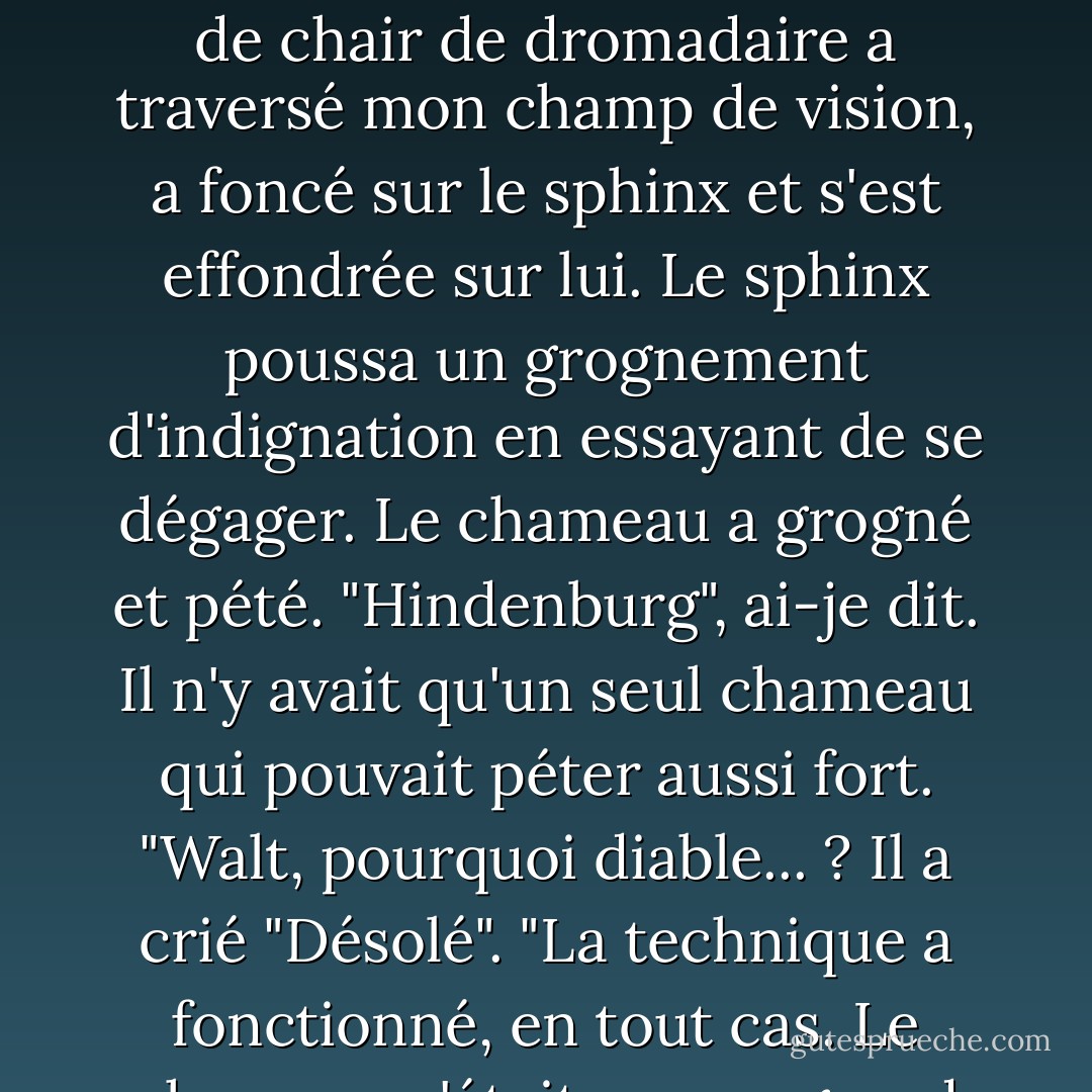 Oui, un véritable chameau de taille normale. Si vous trouvez cela déroutant, pensez à ce qu'a dû ressentir le criosphinx.<br />D'où vient le chameau, me direz-vous ? J'ai peut-être mentionné la collection d'amulettes de Walt. Deux d'entre elles invoquaient des chameaux dégoûtants. Je les avais déjà rencontrés, et je n'étais donc pas très enthousiaste lorsqu'une tonne de chair de dromadaire a traversé mon champ de vision, a foncé sur le sphinx et s'est effondrée sur lui. Le sphinx poussa un grognement d'indignation en essayant de se dégager. Le chameau a grogné et pété.<br />"Hindenburg", ai-je dit. Il n'y avait qu'un seul chameau qui pouvait péter aussi fort. "Walt, pourquoi diable... ? Il a crié "Désolé". "La technique a fonctionné, en tout cas. Le chameau n'était pas un grand combattant, mais il était assez lourd et maladroit. Le criosphinx grogna et griffa le sol, essayant en vain de repousser le chameau ; mais Hindenburg se contenta d'écarter les jambes, de faire des bruits de klaxon alarmants et de lâcher des gaz.<br />Je me déplaçai du côté de Walt et essayai de m'orienter. - Rick Riordan