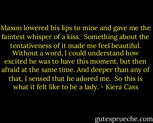 Maxon lowered his lips to mine and gave me the faintest whisper of a kiss.<br /><br />Something about the tentativeness of it made me feel beautiful. Without a word, I could understand how excited he was to have this moment, but then afraid at the same time. And deeper than any of that, I sensed that he adored me.<br /><br />So this is what it felt like to be a lady. - Kiera Cass