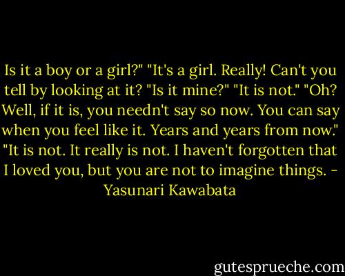 Is it a boy or a girl?"<br />"It's a girl. Really! Can't you tell by looking at it?<br />"Is it mine?"<br />"It is not."<br />"Oh? Well, if it is, you needn't say so now. You can say when you feel like it. Years and years from now."<br />"It is not. It really is not. I haven't forgotten that I loved you, but you are not to imagine things. - Yasunari Kawabata