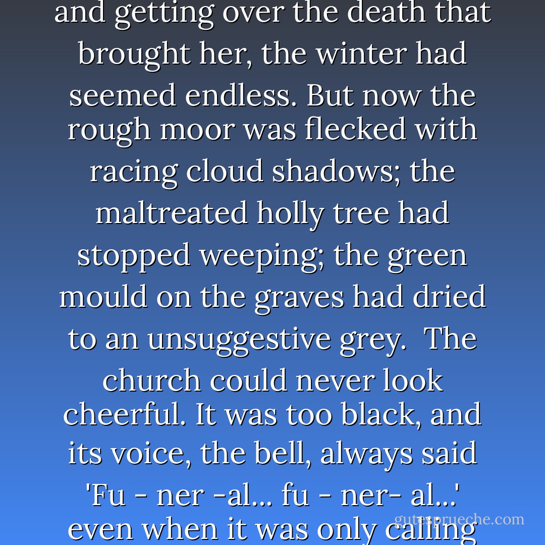 Spring came late. For the children, shut in the dark, cold parsonage, adjusting to Aunt and getting over the death that brought her, the winter had seemed endless. But now the rough moor was flecked with racing cloud shadows; the maltreated holly tree had stopped weeping; the green mould on the graves had dried to an unsuggestive grey.<br /><br />The church could never look cheerful. It was too black, and its voice, the bell, always said 'Fu - ner -al... fu - ner- al...' even when it was only calling them to hear one of their Papa's dramatic sermons. - Lynne Reid Banks