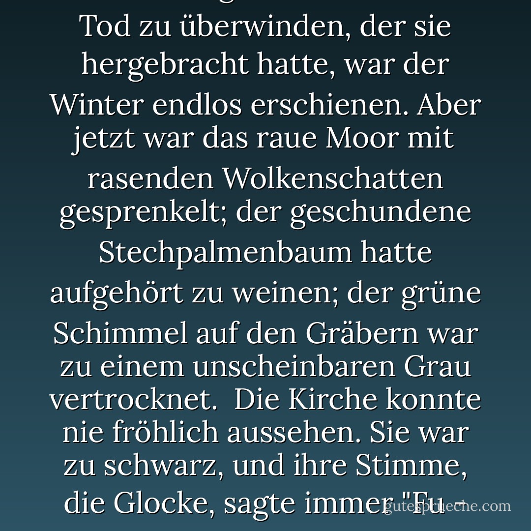 Der Frühling kam spät. Den Kindern, die in dem dunklen, kalten Pfarrhaus eingeschlossen waren, um sich an Tante zu gewöhnen und den Tod zu überwinden, der sie hergebracht hatte, war der Winter endlos erschienen. Aber jetzt war das raue Moor mit rasenden Wolkenschatten gesprenkelt; der geschundene Stechpalmenbaum hatte aufgehört zu weinen; der grüne Schimmel auf den Gräbern war zu einem unscheinbaren Grau vertrocknet.<br /><br />Die Kirche konnte nie fröhlich aussehen. Sie war zu schwarz, und ihre Stimme, die Glocke, sagte immer "Fu - ner -al... fu - ner- al...", auch wenn sie nur zu einer der dramatischen Predigten ihres Vaters rief. - Lynne Reid Banks<