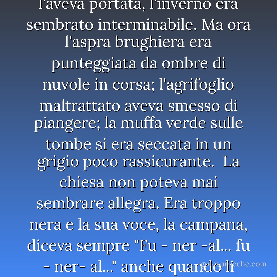 La primavera arrivò tardi. Per i bambini, chiusi nella canonica buia e fredda ad abituarsi alla zia e a superare la morte che l'aveva portata, l'inverno era sembrato interminabile. Ma ora l'aspra brughiera era punteggiata da ombre di nuvole in corsa; l'agrifoglio maltrattato aveva smesso di piangere; la muffa verde sulle tombe si era seccata in un grigio poco rassicurante.<br /><br />La chiesa non poteva mai sembrare allegra. Era troppo nera e la sua voce, la campana, diceva sempre "Fu - ner -al... fu - ner- al..." anche quando li chiamava solo per ascoltare uno dei drammatici sermoni del papà. - Lynne Reid Banks