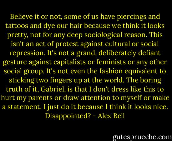 Believe it or not, some of us have piercings and tattoos and dye our hair because we think it looks pretty, not for any deep sociological reason. This isn't an act of protest against cultural or social repression. It's not a grand, deliberately defiant gesture against capitalists or feminists or any other social group. It's not even the fashion equivalent to sticking two fingers up at the world. The boring truth of it, Gabriel, is that I don't dress like this to hurt my parents or draw attention to myself or make a statement. I just do it because I think it looks nice. Disappointed? - Alex Bell