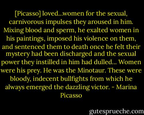 [Picasso] loved...women for the sexual, carnivorous impulses they aroused in him. Mixing blood and sperm, he exalted women in his paintings, imposed his violence on them, and sentenced them to death once he felt their mystery had been discharged and the sexual power they instilled in him had dulled... Women were his prey. He was the Minotaur. These were bloody, indecent bullfights from which he always emerged the dazzling victor. - Marina Picasso