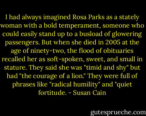I had always imagined Rosa Parks as a stately woman with a bold temperament, someone who could easily stand up to a busload of glowering passengers. But when she died in 2005 at the age of ninety-two, the flood of obituaries recalled her as soft-spoken, sweet, and small in stature. They said she was "timid and shy" but had "the courage of a lion." They were full of phrases like "radical humility" and "quiet fortitude. - Susan Cain