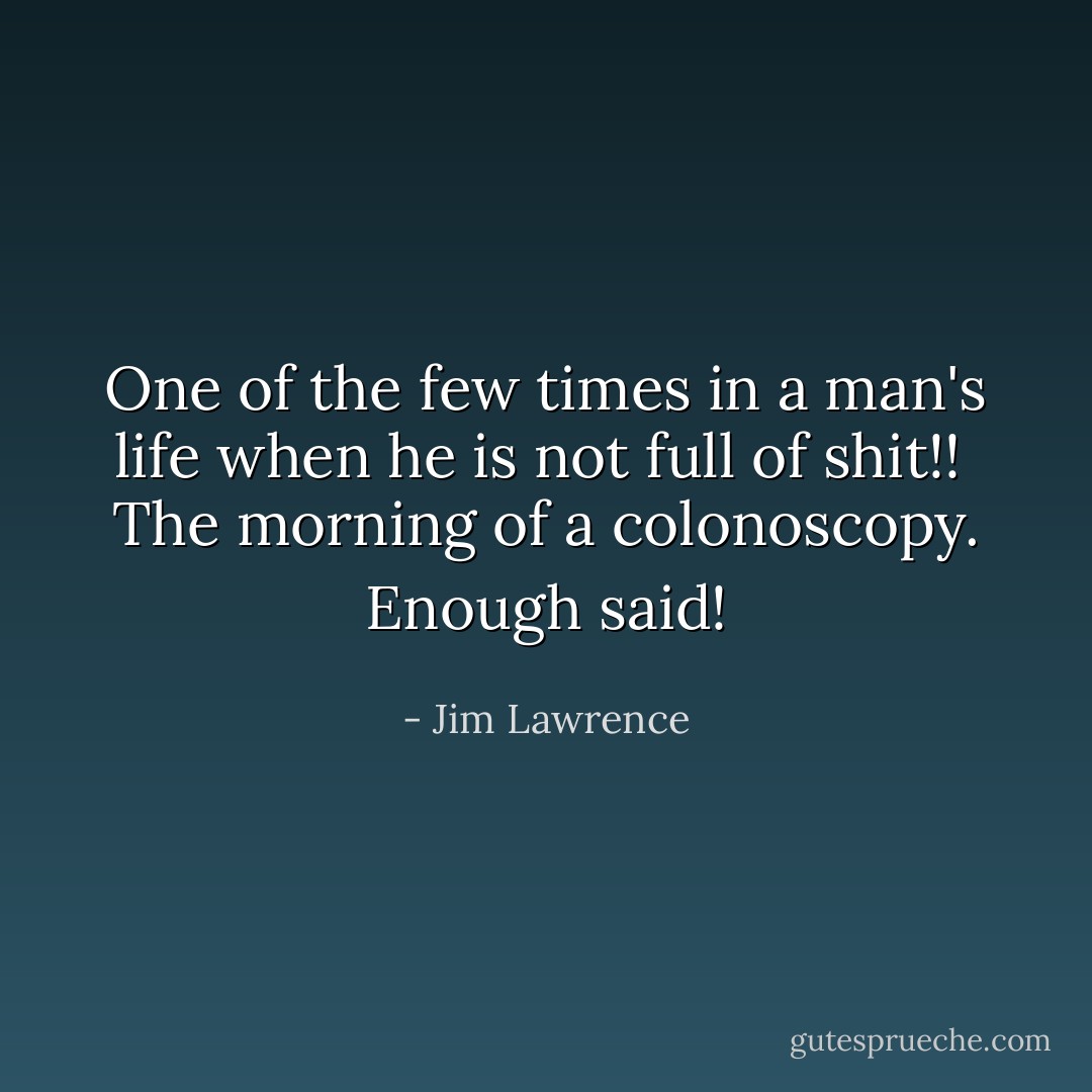 One of the few times in a man's life when he is not full of shit!!<br /><br />The morning of a colonoscopy. Enough said! - Jim Lawrence