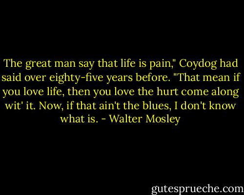 The great man say that life is pain," Coydog had said over eighty-five years before. "That mean if you love life, then you love the hurt come along wit' it. Now, if that ain't the blues, I don't know what is. - Walter Mosley