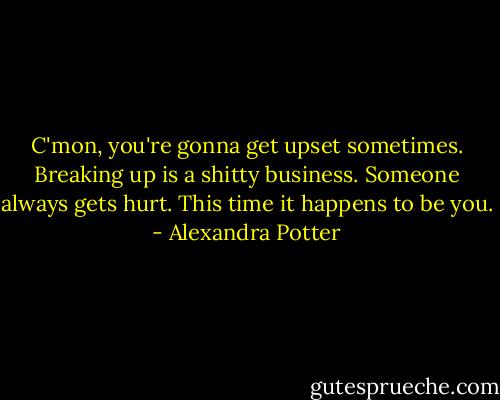 C'mon, you're gonna get upset sometimes. Breaking up is a shitty business. Someone always gets hurt. This time it happens to be you. - Alexandra Potter