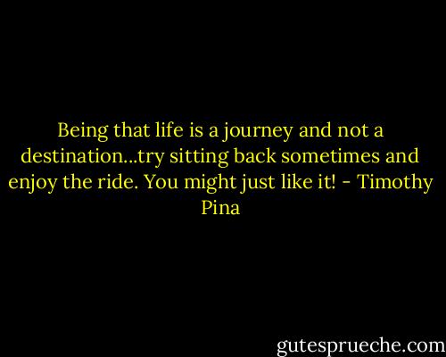 Being that life is a journey and not a destination...try sitting back sometimes and enjoy the ride. You might just like it! - Timothy Pina
