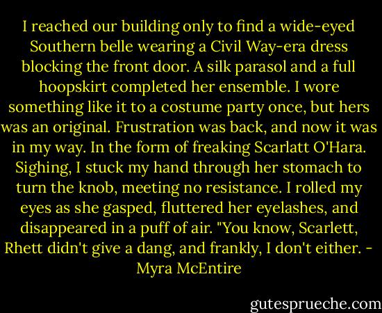 I reached our building only to find a wide-eyed Southern belle wearing a Civil Way-era dress blocking the front door. A silk parasol and a full hoopskirt completed her ensemble. I wore something like it to a costume party once, but hers was an original. Frustration was back, and now it was in my way.<br />In the form of freaking Scarlatt O'Hara.<br />Sighing, I stuck my hand through her stomach to turn the knob, meeting no resistance. I rolled my eyes as she gasped, fluttered her eyelashes, and disappeared in a puff of air.<br />"You know, Scarlett, Rhett didn't give a dang, and frankly, I don't either. - Myra McEntire