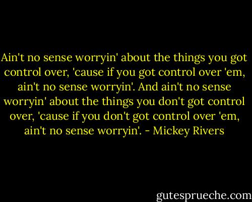 Ain't no sense worryin' about the things you got control over, 'cause if you got control over 'em, ain't no sense worryin'. And ain't no sense worryin' about the things you don't got control over, 'cause if you don't got control over 'em, ain't no sense worryin'. - Mickey Rivers