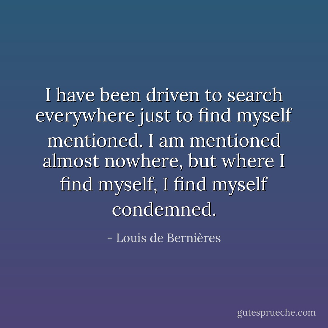I have been driven to search everywhere just to find myself mentioned. I am mentioned almost nowhere, but where I find myself, I find myself condemned. - Louis de Bernières