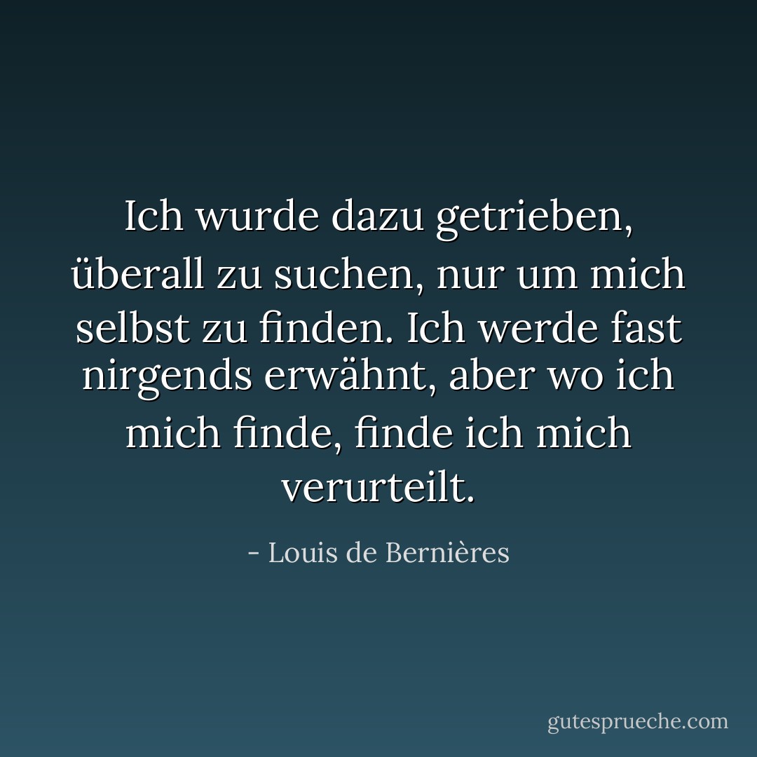 Ich wurde dazu getrieben, überall zu suchen, nur um mich selbst zu finden. Ich werde fast nirgends erwähnt, aber wo ich mich finde, finde ich mich verurteilt. - Louis de Bernières<