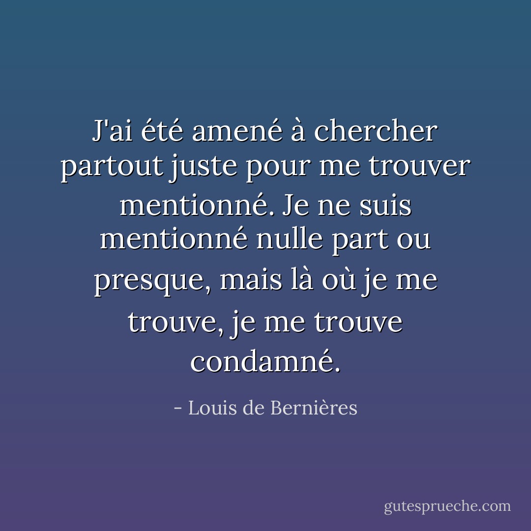 J'ai été amené à chercher partout juste pour me trouver mentionné. Je ne suis mentionné nulle part ou presque, mais là où je me trouve, je me trouve condamné. - Louis de Bernières