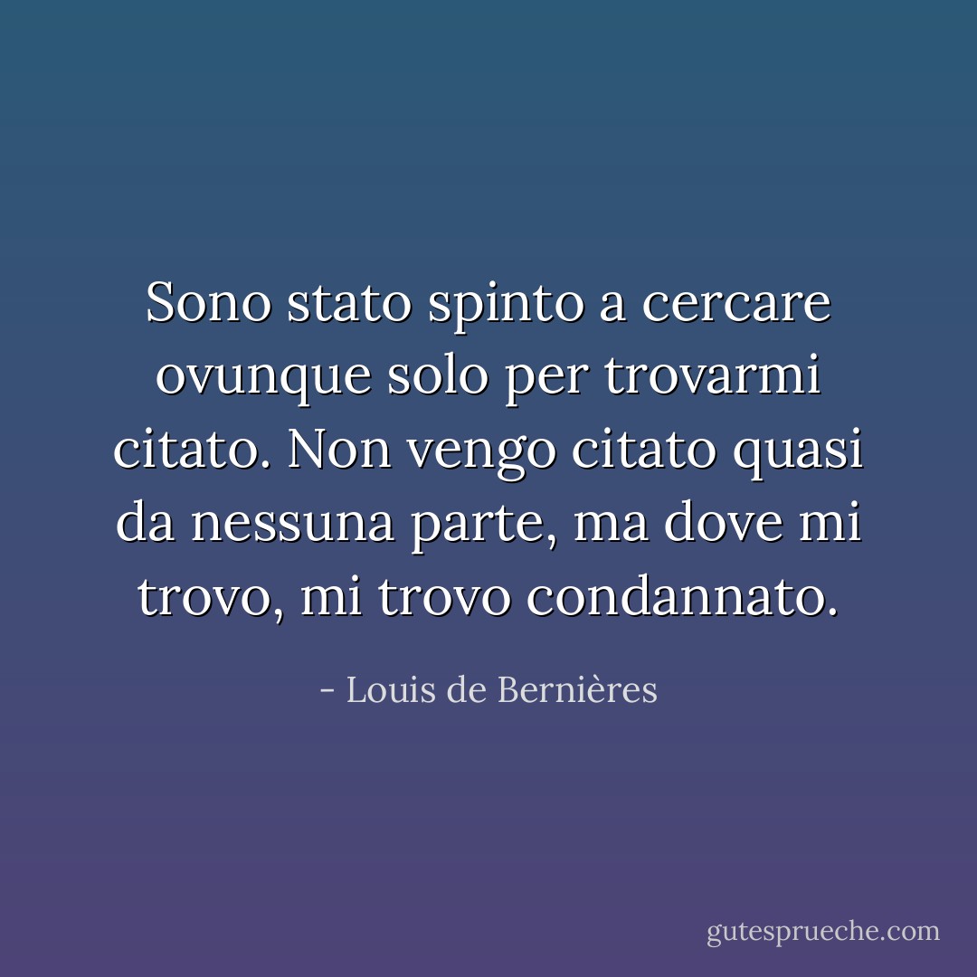 Sono stato spinto a cercare ovunque solo per trovarmi citato. Non vengo citato quasi da nessuna parte, ma dove mi trovo, mi trovo condannato. - Louis de Bernières