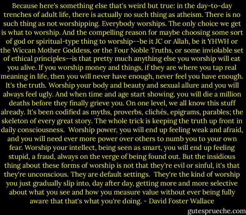 Because here's something else that's weird but true: in the day-to-day trenches of adult life, there is actually no such thing as atheism. There is no such thing as not worshipping. Everybody worships. The only choice we get is what to worship. And the compelling reason for maybe choosing some sort of god or spiritual-type thing to worship--be it JC or Allah, be it YHWH or the Wiccan Mother Goddess, or the Four Noble Truths, or some inviolable set of ethical principles--is that pretty much anything else you worship will eat you alive. If you worship money and things, if they are where you tap real meaning in life, then you will never have enough, never feel you have enough. It's the truth. Worship your body and beauty and sexual allure and you will always feel ugly. And when time and age start showing, you will die a million deaths before they finally grieve you. On one level, we all know this stuff already. It's been codified as myths, proverbs, clichés, epigrams, parables; the skeleton of every great story. The whole trick is keeping the truth up front in daily consciousness.<br /><br />Worship power, you will end up feeling weak and afraid, and you will need ever more power over others to numb you to your own fear. Worship your intellect, being seen as smart, you will end up feeling stupid, a fraud, always on the verge of being found out. But the insidious thing about these forms of worship is not that they're evil or sinful, it's that they're unconscious. They are default settings.<br /><br />They're the kind of worship you just gradually slip into, day after day, getting more and more selective about what you see and how you measure value without ever being fully aware that that's what you're doing. - David Foster Wallace
