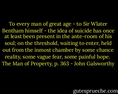To every man of great age - to Sir Wlater Bentham himself - the idea of suicide has once at least been present in the ante-room of his soul; on the threshold, waiting to enter, held out from the inmost chamber by some chance reality, some vague fear, some painful hope. <br />The Man of Property, p. 363 - John Galsworthy