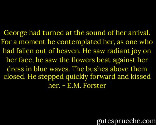 George had turned at the sound of her arrival. For a moment he contemplated her, as one who had fallen out of heaven. He saw radiant joy on her face, he saw the flowers beat against her dress in blue waves. The bushes above them closed. He stepped quickly forward and kissed her. - E.M. Forster