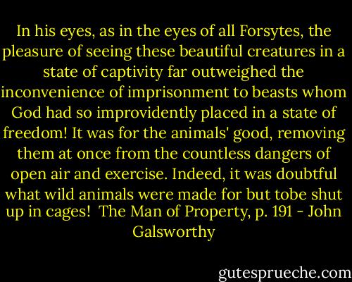 In his eyes, as in the eyes of all Forsytes, the pleasure of seeing these beautiful creatures in a state of captivity far outweighed the inconvenience of imprisonment to beasts whom God had so improvidently placed in a state of freedom! It was for the animals' good, removing them at once from the countless dangers of open air and exercise. Indeed, it was doubtful what wild animals were made for but tobe shut up in cages! <br />The Man of Property, p. 191 - John Galsworthy