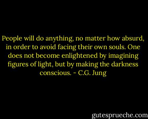 People will do anything, no matter how absurd, in order to avoid facing their own souls. One does not become enlightened by imagining figures of light, but by making the darkness conscious. - C.G. Jung