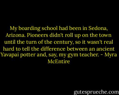 My boarding school had been in Sedona, Arizona. Pioneers didn't roll up on the town until the turn of the century, so it wasn't real hard to tell the difference between an ancient Yavapai potter and, say, my gym teacher. - Myra McEntire