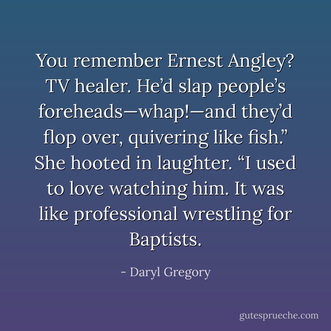 You remember Ernest Angley? TV healer. He’d slap people’s foreheads—whap!—and they’d flop over, quivering like fish.” She hooted in laughter. “I used to love watching him. It was like professional wrestling for Baptists. - Daryl Gregory