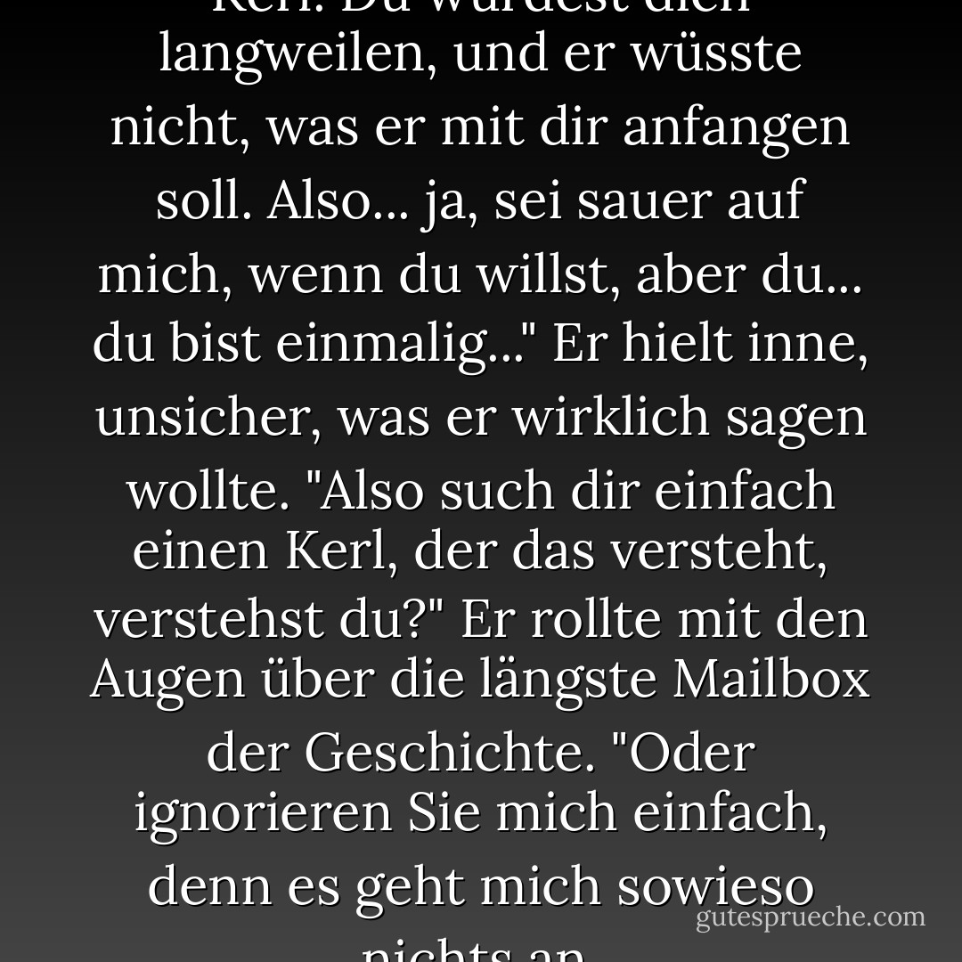 Suchen Sie sich keinen netten Kerl. Du würdest dich langweilen, und er wüsste nicht, was er mit dir anfangen soll. Also... ja, sei sauer auf mich, wenn du willst, aber du... du bist einmalig..." Er hielt inne, unsicher, was er wirklich sagen wollte. "Also such dir einfach einen Kerl, der das versteht, verstehst du?" Er rollte mit den Augen über die längste Mailbox der Geschichte. "Oder ignorieren Sie mich einfach, denn es geht mich sowieso nichts an. - Elizabeth   Hunter<