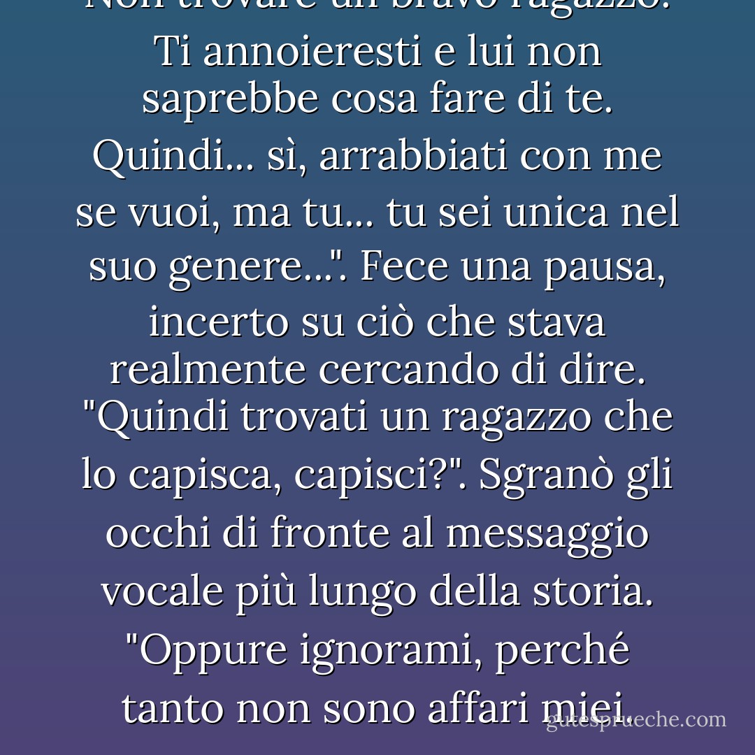 Non trovare un bravo ragazzo. Ti annoieresti e lui non saprebbe cosa fare di te. Quindi... sì, arrabbiati con me se vuoi, ma tu... tu sei unica nel suo genere...". Fece una pausa, incerto su ciò che stava realmente cercando di dire. "Quindi trovati un ragazzo che lo capisca, capisci?". Sgranò gli occhi di fronte al messaggio vocale più lungo della storia. "Oppure ignorami, perché tanto non sono affari miei. - Elizabeth   Hunter