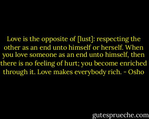 Love is the opposite of [lust]: respecting the other as an end unto himself or herself. When you love someone as an end unto himself, then there is no feeling of hurt; you become enriched through it. Love makes everybody rich. - Osho