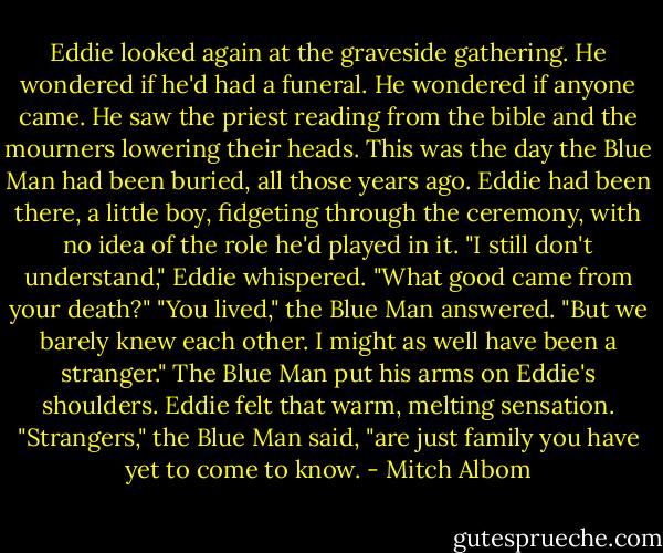 Eddie looked again at the graveside gathering. He wondered if he'd had a funeral. He wondered if anyone came. He saw the priest reading from the bible and the mourners lowering their heads. This was the day the Blue Man had been buried, all those years ago. Eddie had been there, a little boy, fidgeting through the ceremony, with no idea of the role he'd played in it.<br />"I still don't understand," Eddie whispered. "What good came from your death?"<br />"You lived," the Blue Man answered.<br />"But we barely knew each other. I might as well have been a stranger."<br />The Blue Man put his arms on Eddie's shoulders. Eddie felt that warm, melting sensation.<br />"Strangers," the Blue Man said, "are just family you have yet to come to know. - Mitch Albom