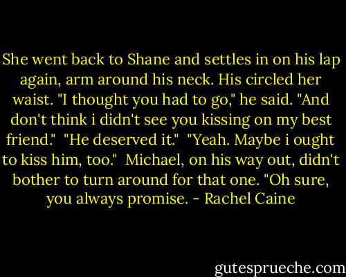 She went back to Shane and settles in on his lap again, arm around his neck. His circled her waist. "I thought you had to go," he said. "And don't think i didn't see you kissing on my best friend."<br /><br />"He deserved it."<br /><br />"Yeah. Maybe i ought to kiss him, too."<br /><br />Michael, on his way out, didn't bother to turn around for that one. "Oh sure, you always promise. - Rachel Caine