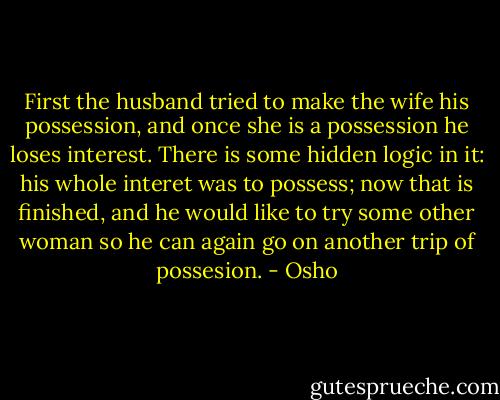 First the husband tried to make the wife his possession, and once she is a possession he loses interest. There is some hidden logic in it: his whole interet was to possess; now that is finished, and he would like to try some other woman so he can again go on another trip of possesion. - Osho
