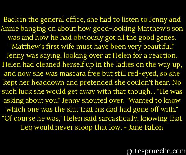 Back in the general office, she had to listen to Jenny and Annie banging on about how good-looking Matthew's son was and how he had obviously got all the good genes. "Matthew's first wife must have been very beautiful," Jenny was saying, looking over at Helen for a reaction.<br />Helen had cleaned herself up in the ladies on the way up, and now she was mascara free but still red-eyed, so she kept her headdown and pretended she couldn't hear. No such luck she would get away with that though...<br />"He was asking about you," Jenny shouted over. "Wanted to know which one was the slut that his dad had gone off with."<br />"Of course he was," Helen said sarcastically, knowing that Leo would never stoop that low. - Jane Fallon