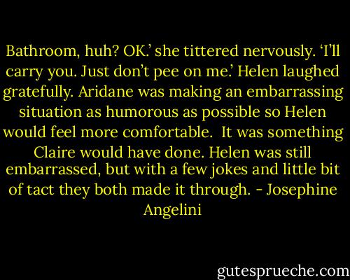 Bathroom, huh? OK.’ she tittered nervously. ‘I’ll carry you. Just don’t pee on me.’<br />Helen laughed gratefully. Aridane was making an embarrassing situation as humorous as possible so Helen would feel more comfortable. <br />It was something Claire would have done. Helen was still embarrassed, but with a few jokes and little bit of tact they both made it through. - Josephine Angelini
