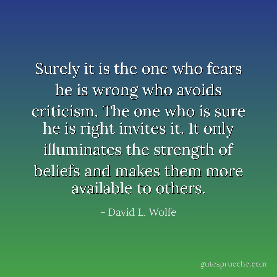 Surely it is the one who fears he is wrong who avoids criticism. The one who is sure he is right invites it. It only illuminates the strength of beliefs and makes them more available to others. - David L. Wolfe