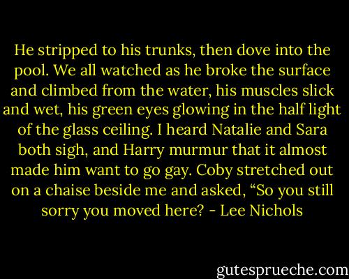 He stripped to his trunks, then dove into the pool. We all watched as he broke the surface and climbed from the water, his muscles slick and wet, his green eyes glowing in the half light of the glass ceiling. I heard Natalie and Sara both sigh, and Harry murmur that it almost made him want to go gay. Coby stretched out on a chaise beside me and asked, “So you still sorry you moved here? - Lee Nichols