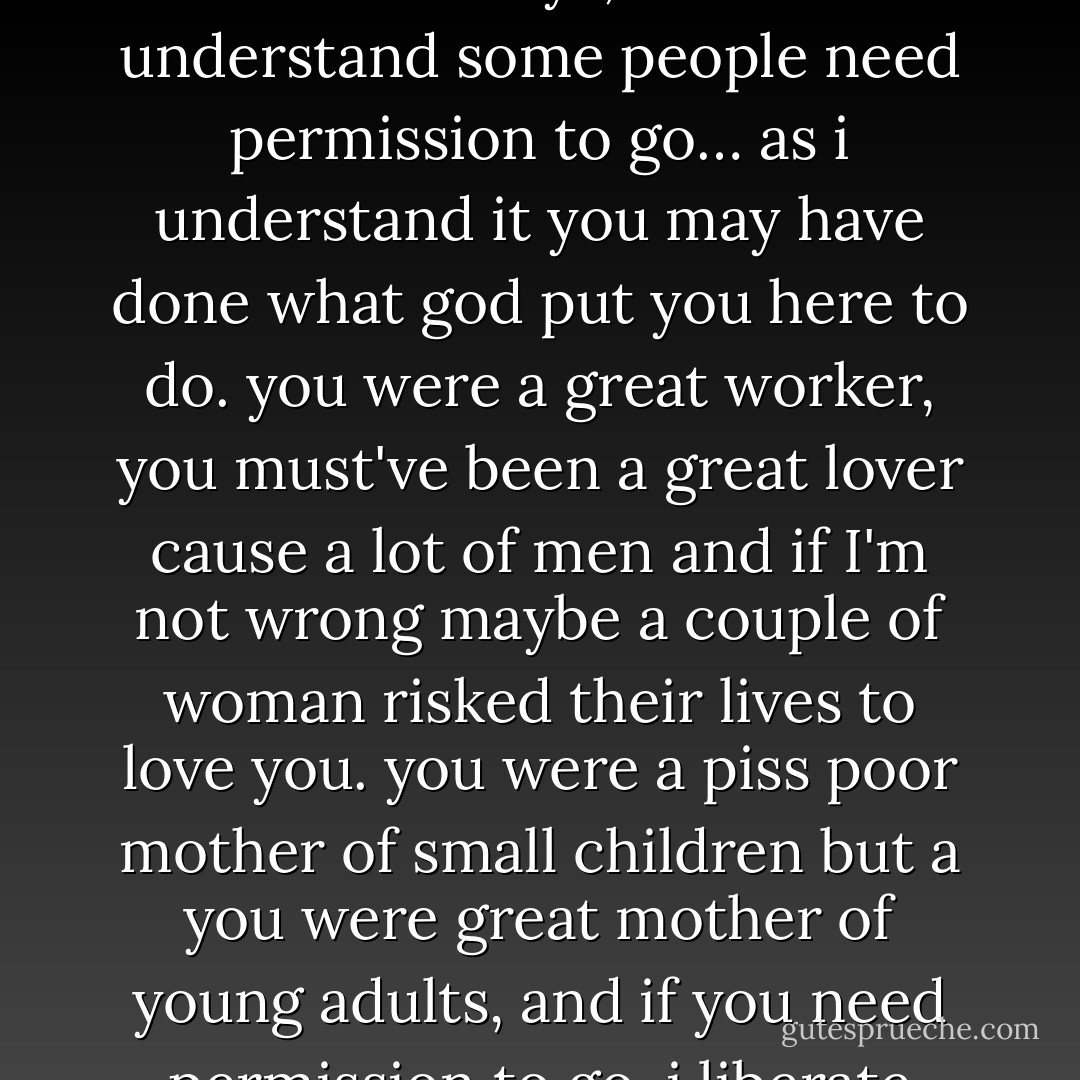 love. she liberated me to life, she continued to do that. and when she was in her final sickness i went out to san francisco and the doctor said she had 3 weeks to live, i asked her "would you come to north carolina?" she said yes. she had emphysema and lung cancer, i brought her to my home. she lived for a year and a half ..and when she was finally in extemis, she was on oxygen and fighting cancer for her life and i remembered her liberating me, and i said i hoped i would be able to liberate her, she deserved that from me. she deserved a great daughter and she got one. so in her last days, i said "i understand some people need permission to go… as i understand it you may have done what god put you here to do. you were a great worker, you must've been a great lover cause a lot of men and if I'm not wrong maybe a couple of woman risked their lives to love you. you were a piss poor mother of small children but a you were great mother of young adults, and if you need permission to go, i liberate you". and i went back to my house, and something said go back- i was in my pajamas, i jumped in my car and ran and the nurse said "she just gone". you see love liberates. it doesn't bind, love says i love you. i love you if you're in china, i love you if you're across town, i love you if you're in harlem, i love you. i would like to be near you, i would like to have your arms around me i would like to have your voice in my ear but thats not possible now, i love you so go. love liberates it doesn't hold. thats ego. love liberates. - Maya Angelou