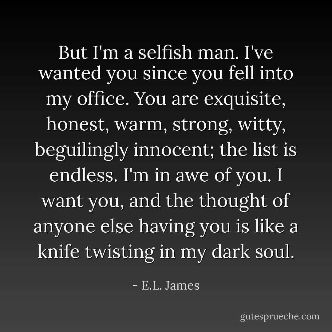 But I'm a selfish man. I've wanted you since you fell into my office. You are exquisite, honest, warm, strong, witty, beguilingly innocent; the list is endless. I'm in awe of you. I want you, and the thought of anyone else having you is like a knife twisting in my dark soul. - E.L. James
