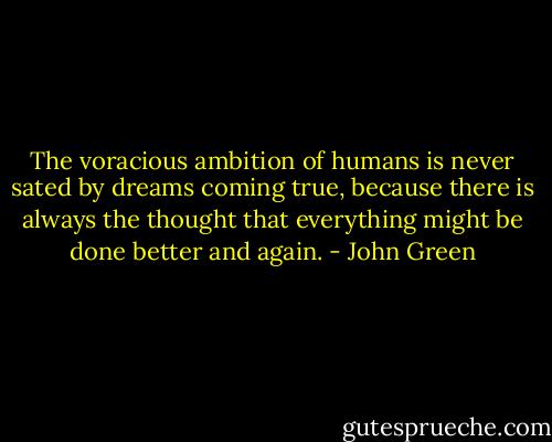 The voracious ambition of humans is never sated by dreams coming true, because there is always the thought that everything might be done better and again. - John Green