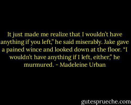 It just made me realize that I wouldn’t have anything if you left,” he said miserably. Jake gave a pained wince and looked down at the floor. “I wouldn’t have anything if I left, either,” he murmured. - Madeleine Urban